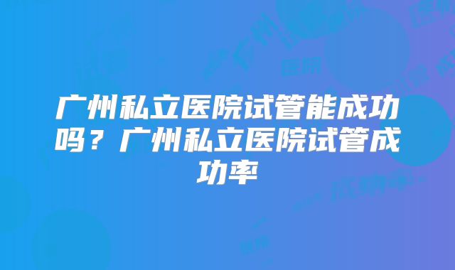 广州私立医院试管能成功吗?广州私立医院试管成功率