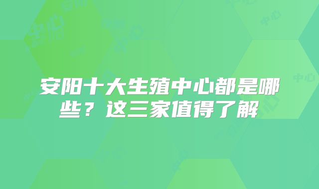 安阳十大生殖中心都是哪些？这三家值得了解