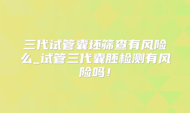 三代试管囊坯筛查有风险么_试管三代囊胚检测有风险吗！