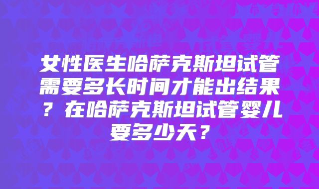 女性医生哈萨克斯坦试管需要多长时间才能出结果？在哈萨克斯坦试管婴儿要多少天？