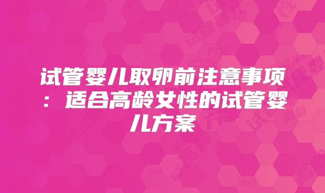 试管婴儿取卵前注意事项:适合高龄女性的试管婴儿方案