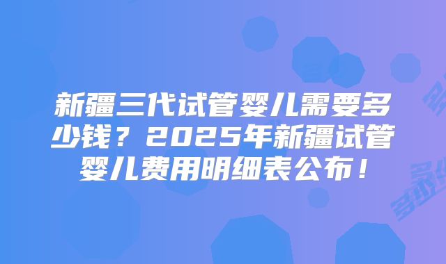 新疆三代试管婴儿需要多少钱？2025年新疆试管婴儿费用明细表公布！