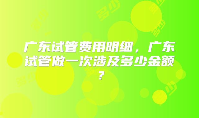 广东试管费用明细，广东试管做一次涉及多少金额？