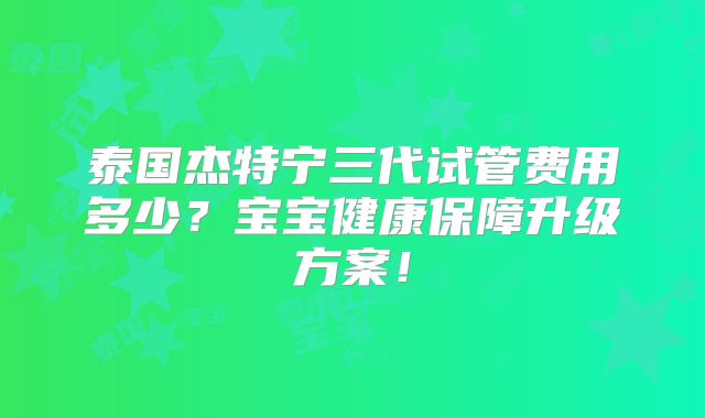 泰国杰特宁三代试管费用多少？宝宝健康保障升级方案！