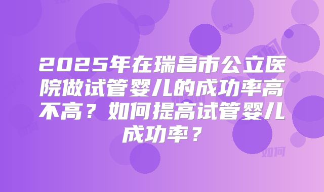 2025年在瑞昌市公立医院做试管婴儿的成功率高不高？如何提高试管婴儿成功率？