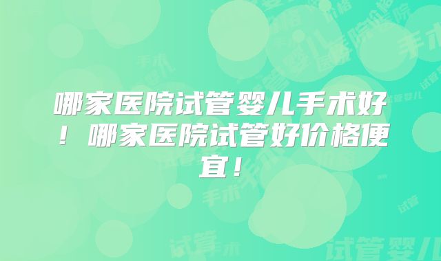 哪家医院试管婴儿手术好!哪家医院试管好价格便宜!
