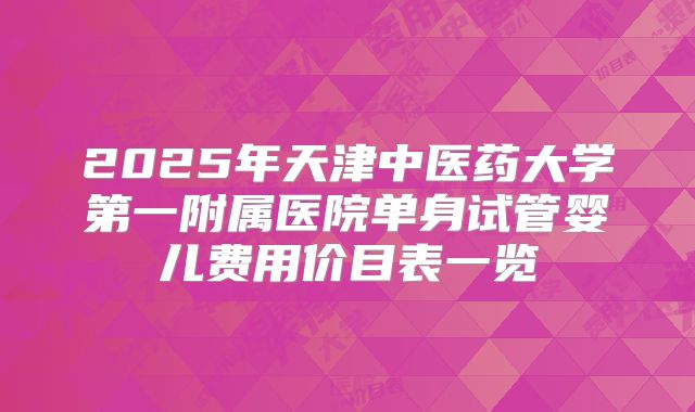2025年天津中医药大学第一附属医院单身试管婴儿费用价目表一览