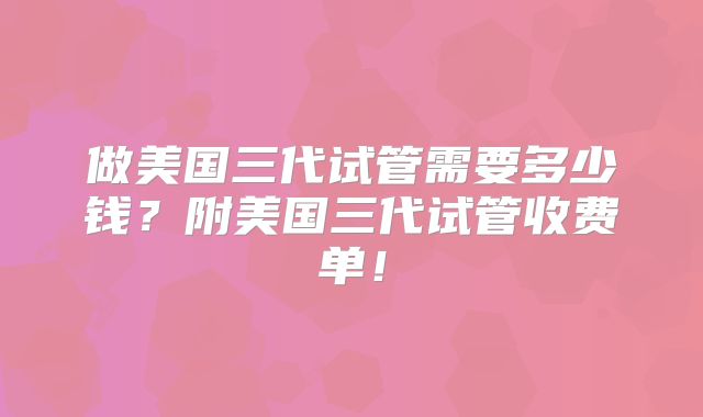 做美国三代试管需要多少钱？附美国三代试管收费单！