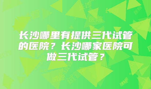 长沙哪里有提供三代试管的医院？长沙哪家医院可做三代试管？