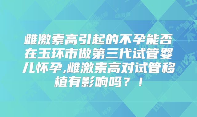 雌激素高引起的不孕能否在玉环市做第三代试管婴儿怀孕,雌激素高对试管移植有影响吗？！
