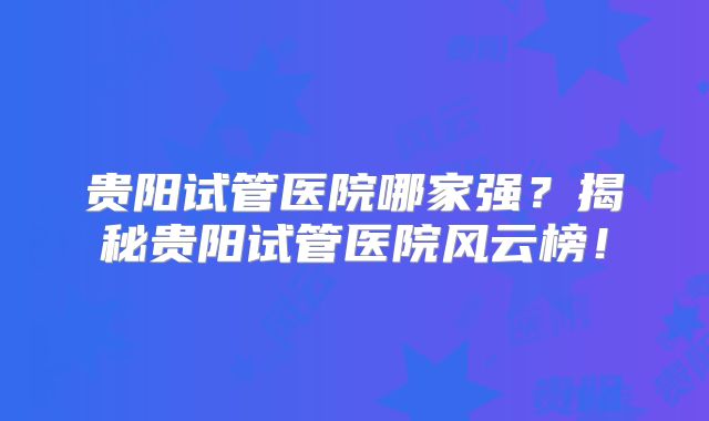 贵阳试管医院哪家强？揭秘贵阳试管医院风云榜！