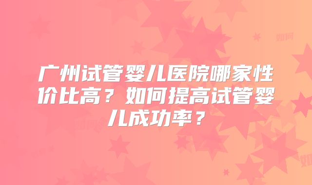 广州试管婴儿医院哪家性价比高？如何提高试管婴儿成功率？