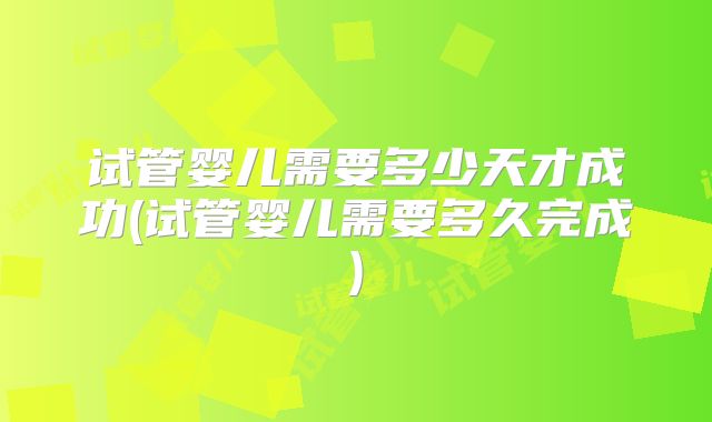 试管婴儿需要多少天才成功(试管婴儿需要多久完成)