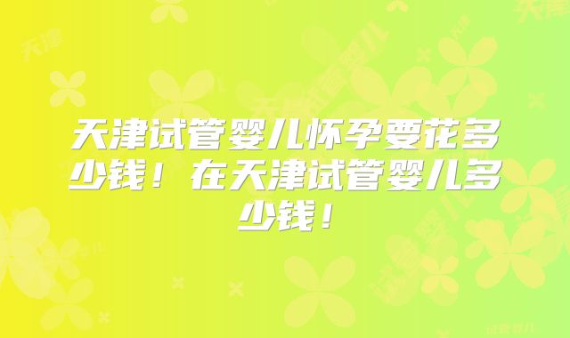 天津试管婴儿怀孕要花多少钱！在天津试管婴儿多少钱！