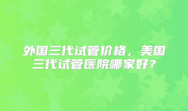 外国三代试管价格,美国三代试管医院哪家好?