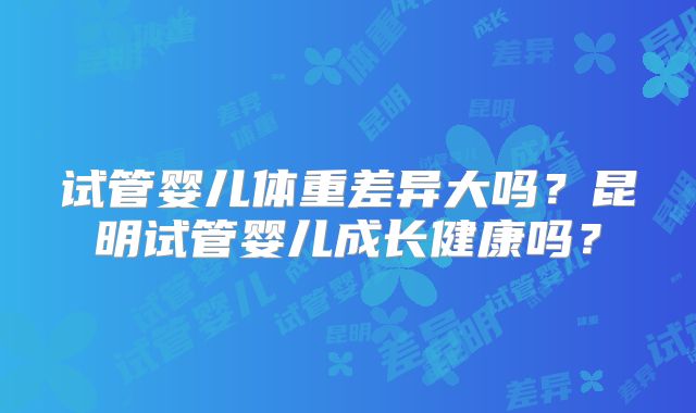 试管婴儿体重差异大吗?昆明试管婴儿成长健康吗?