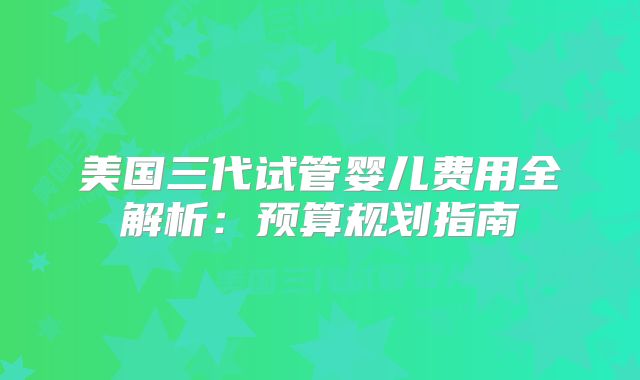 美国三代试管婴儿费用全解析：预算规划指南