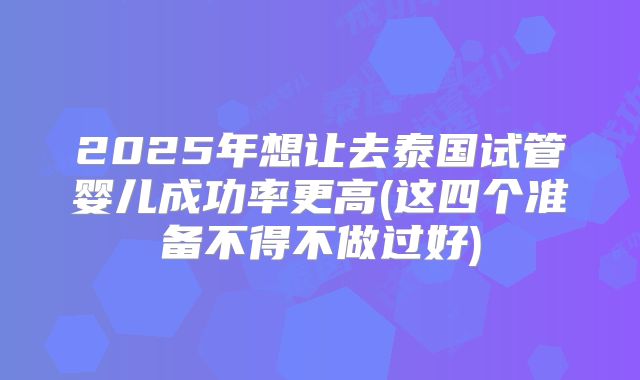 2025年想让去泰国试管婴儿成功率更高(这四个准备不得不做过好)