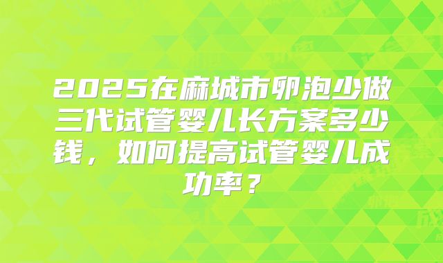 2025在麻城市卵泡少做三代试管婴儿长方案多少钱，如何提高试管婴儿成功率？