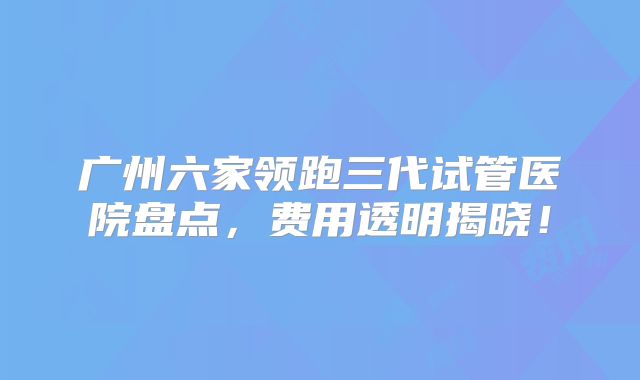 广州六家领跑三代试管医院盘点，费用透明揭晓！