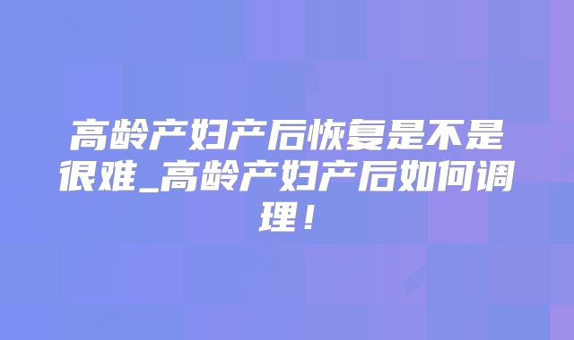 高龄产妇产后恢复是不是很难_高龄产妇产后如何调理!