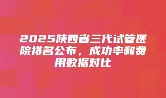 2025陕西省三代试管医院排名公布,成功率和费用数据对比