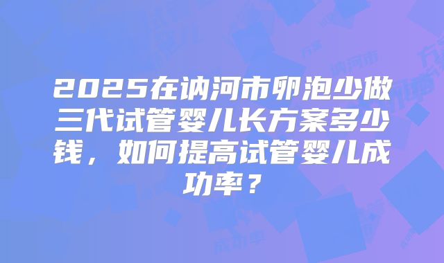 2025在讷河市卵泡少做三代试管婴儿长方案多少钱，如何提高试管婴儿成功率？