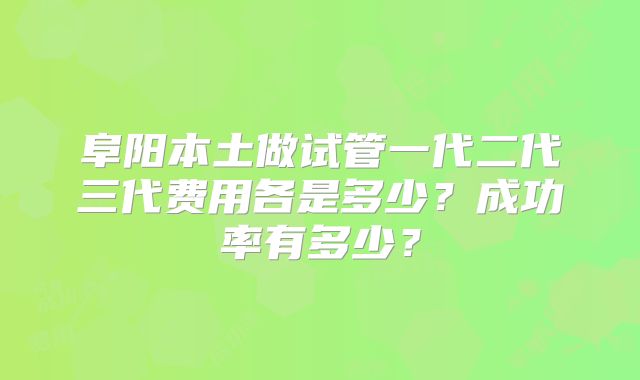 阜阳本土做试管一代二代三代费用各是多少？成功率有多少？