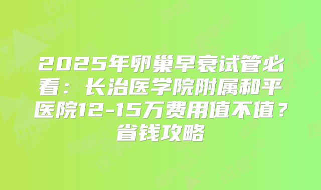 2025年卵巢早衰试管必看：长治医学院附属和平医院12-15万费用值不值？省钱攻略