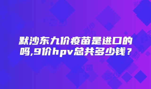 默沙东九价疫苗是进口的吗,9价hpv总共多少钱？