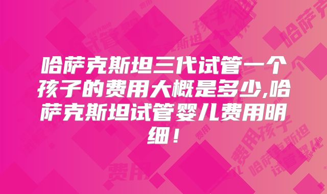 哈萨克斯坦三代试管一个孩子的费用大概是多少,哈萨克斯坦试管婴儿费用明细！