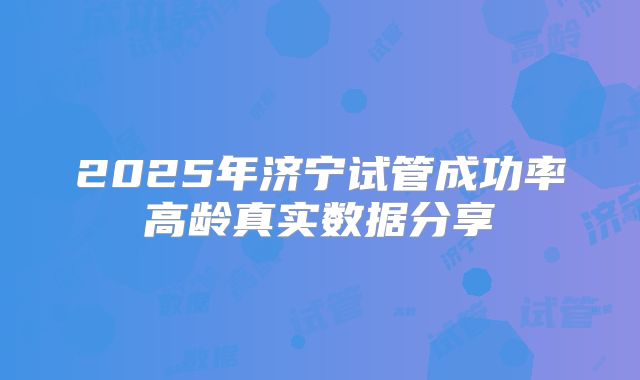 2025年济宁试管成功率高龄真实数据分享