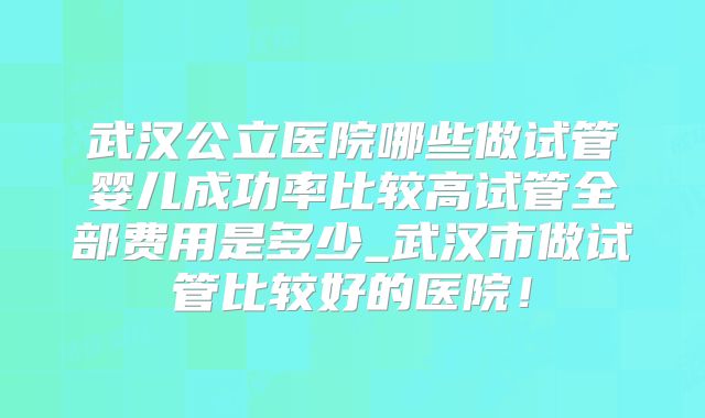 武汉公立医院哪些做试管婴儿成功率比较高试管全部费用是多少_武汉市做试管比较好的医院！
