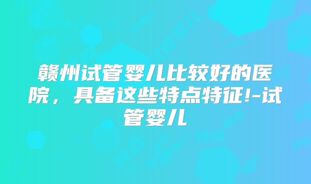 赣州试管婴儿比较好的医院，具备这些特点特征!-试管婴儿