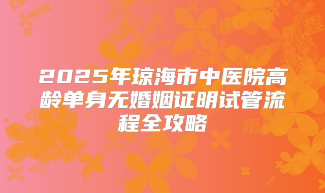 2025年琼海市中医院高龄单身无婚姻证明试管流程全攻略