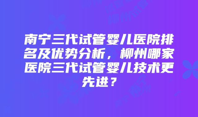南宁三代试管婴儿医院排名及优势分析，柳州哪家医院三代试管婴儿技术更先进？