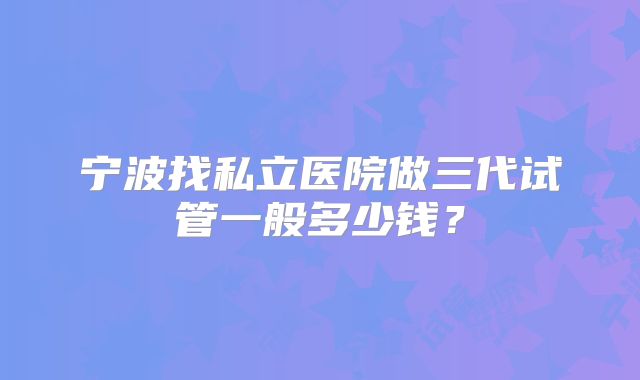 宁波找私立医院做三代试管一般多少钱？