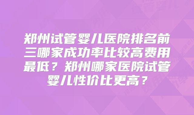 郑州试管婴儿医院排名前三哪家成功率比较高费用最低？郑州哪家医院试管婴儿性价比更高？