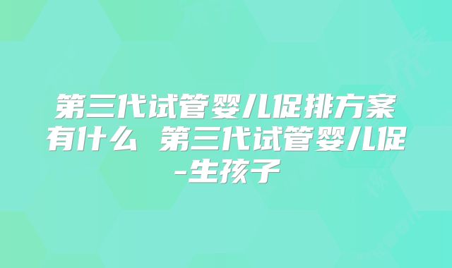 第三代试管婴儿促排方案有什么 第三代试管婴儿促-生孩子