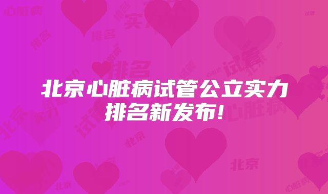 北京心脏病试管公立实力排名新发布!