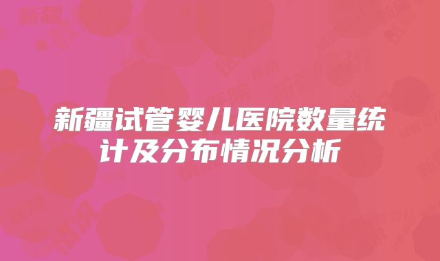 新疆试管婴儿医院数量统计及分布情况分析
