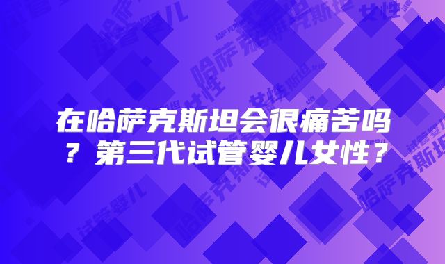 在哈萨克斯坦会很痛苦吗？第三代试管婴儿女性？