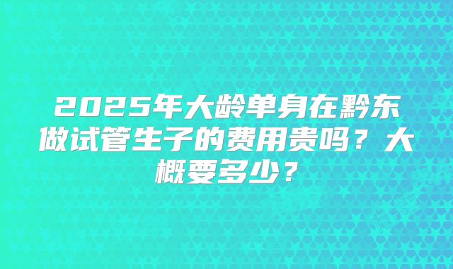2025年大龄单身在黔东做试管生子的费用贵吗？大概要多少？