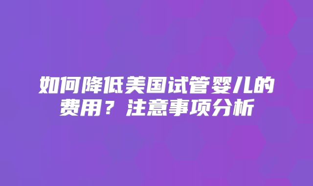 如何降低美国试管婴儿的费用？注意事项分析