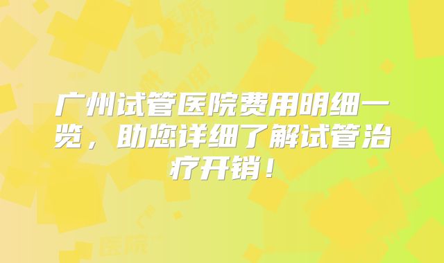 广州试管医院费用明细一览,助您详细了解试管治疗开销!