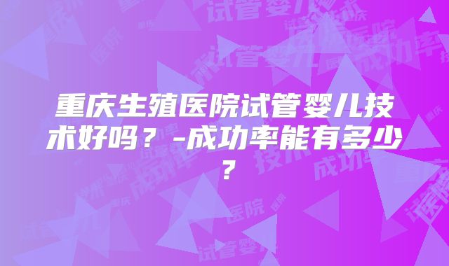 重庆生殖医院试管婴儿技术好吗？-成功率能有多少？