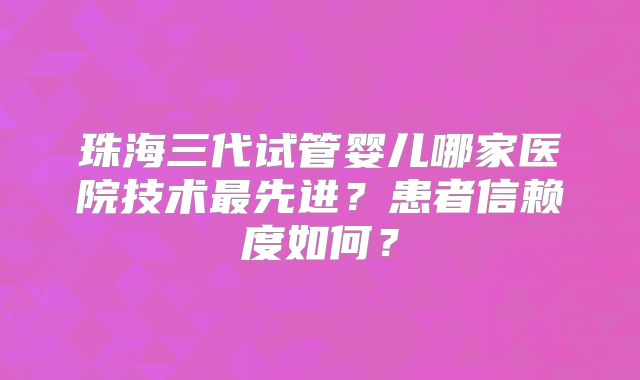 珠海三代试管婴儿哪家医院技术最先进？患者信赖度如何？