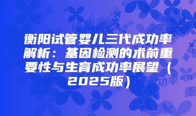 衡阳试管婴儿三代成功率解析:基因检测的术前重要性与生育成功率展望(2025版)