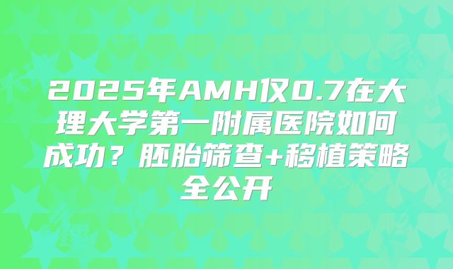 2025年AMH仅0.7在大理大学第一附属医院如何成功？胚胎筛查+移植策略全公开