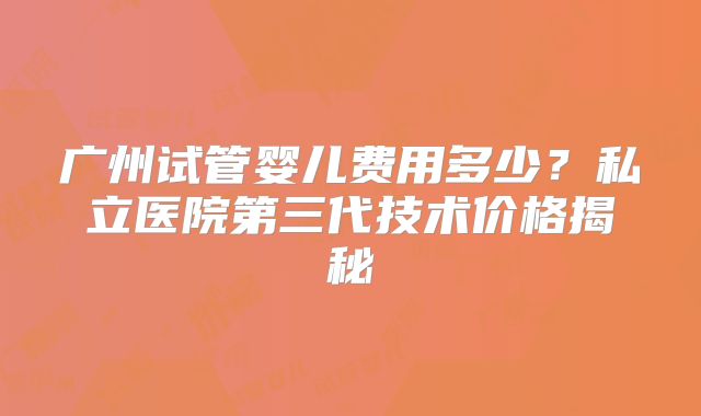 广州试管婴儿费用多少？私立医院第三代技术价格揭秘